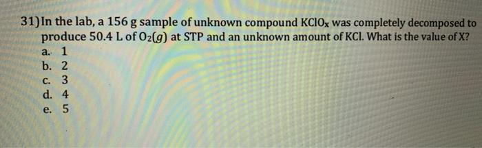 31) In the lab, a 156 g sample of unknown compound KClOx was completely decomposed to produce 50.4 L of O2(g) at STP and an u