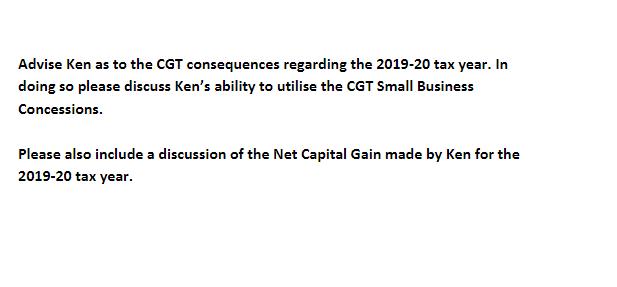 Advise Ken as to the CGT consequences regarding the 2019-20 tax year. In doing so please discuss Kens ability to utilise the