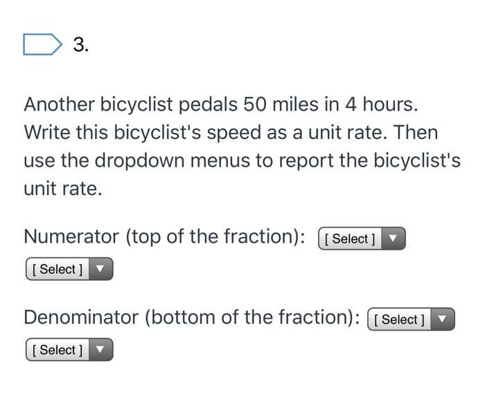 D 3. Another bicyclist pedals 50 miles in 4 hours. Write this bicyclists speed as a unit rate. Then use the dropdown menus t