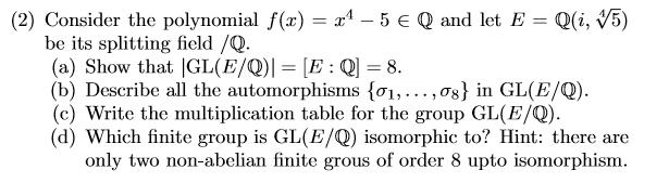 (2) Consider the polynomial f(x) = x4 – 5 € Q and let E = Qli, 15) be its splitting field /Q. (a) Show that GL(E/Q)] = [E:Q]