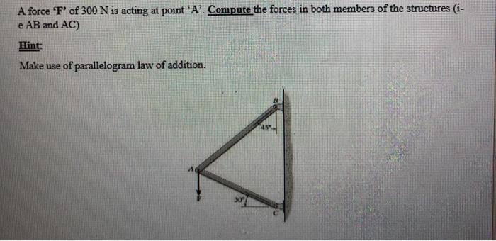 A force F of 300 N is acting at point A. Compute the forces in both members of the structures (i- e AB and AC) Hint: Make