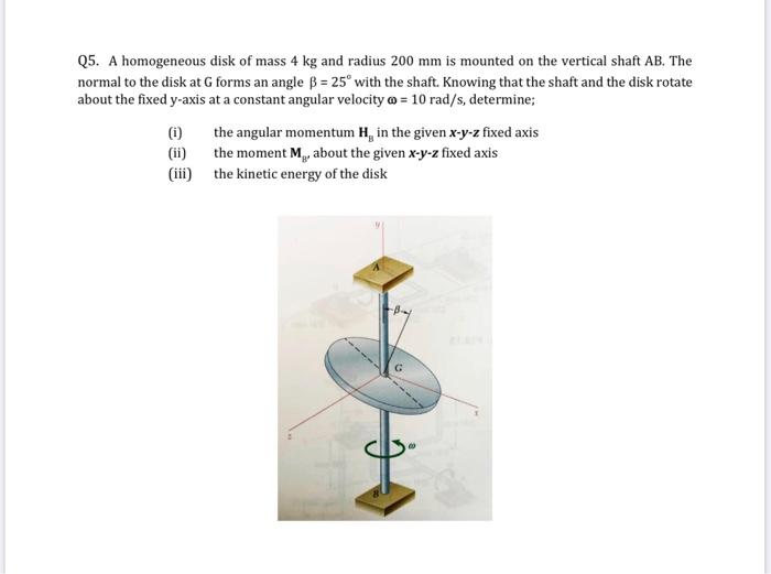 Q5. A homogeneous disk of mass 4 kg and radius 200 mm is mounted on the vertical shaft AB. The normal to the disk at G forms