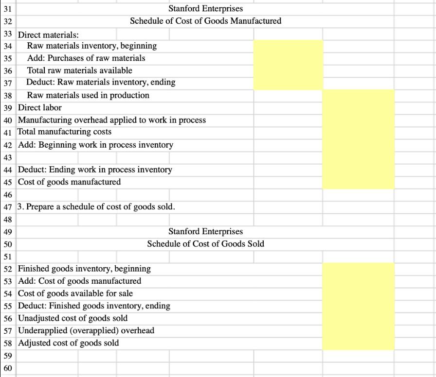 31 32 Stanford Enterprises Schedule of Cost of Goods Manufactured 33 Direct materials: 34 35 36 37 Raw materials inventory, beginning Add: Purchases of raw materials Total raw materials available Deduct: Raw materials inventory, ending 38 Raw materials used in production 39 Direct labor 40 Manufacturing overhead applied to work in process 41 Total manufacturing costs 42Add: Beginning work in process inventory 43 44 Deduct: Ending work in process inventory 45 Cost of goods manufactureed 46 47 3. Prepare a schedule of cost of goods sold 48 49 50 51 52 Finished goods inventory, beginning 53 Add: Cost of goods manufactured 54 Cost of goods available for sale 55 Deduct: Finished goods inventory, ending 56 Unadjusted cost of goods sold 57 Underapplied (overapplied) overhead 58 Adjusted cost of goods sold 59 60 Stanford Enterprises Schedule of Cost of Goods Sold