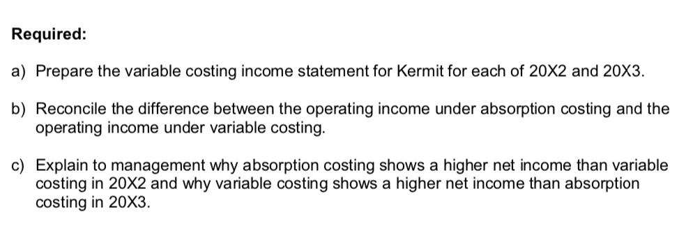 Required: a) Prepare the variable costing income statement for Kermit for each of 20X2 and 20X3 b) Reconcile the difference b