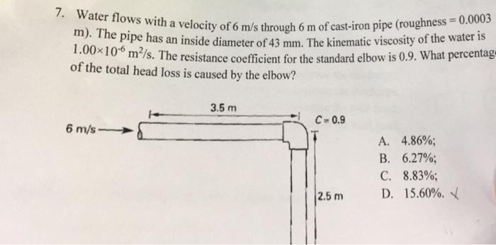 7. Water flows with a m). velocity of 6 m/s through 6 m of cast-iron pipe (roughness veloc The pipe has an inside 1.00x10 of the total head loss is caused by the elbow? diameter of 43 mm. The kinematic viscosity of the water is m7s. The resistance coefficient for the standard elbow is 0.9. What percentag 3.5 m C- 0.9 6 m/s A. 4.86%; B. 6.27%; C. 8.83%; 2.5 m D. 15.60%,n(