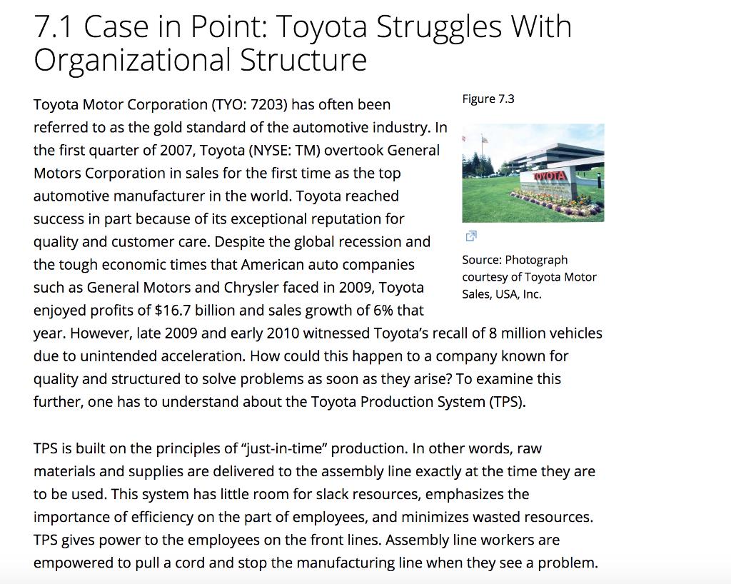 7.1 Case in Point: Toyota Struggles With Organizational Structure Figure 7.3 Toyota Motor Corporation (TYO: 7203) has often been referred to as the gold standard of the automotive industry. In the first quarter of 2007, Toyota (NYSE: TM) overtook General Motors Corporation in sales for the first time as the top automotive manufacturer in the world. Toyota reached success in part because of its exceptional reputation for quality and customer care. Despite the global recession and the tough economic times that American auto companies such as General Motors and Chrysler faced in 2009, Toyota enjoyed profits of $16.7 billion and sales growth of 6% that year. However, late 2009 and early 2010 witnessed Toyotas recall of 8 million vehicles due to unintended acceleration. How could this happen to a company known for quality and structured to solve problems as soon as they arise? To examine this further, one has to understand about the Toyota Production System (TPS) Source: Photograph courtesy of Toyota Motor Sales, USA, Inc. TPS is built on the principles of just-in-time production. In other words, raw materials and supplies are delivered to the assembly line exactly at the time they are to be used. This system has little room for slack resources, emphasizes the importance of efficiency on the part of employees, and minimizes wasted resources. TPS gives power to the employees on the front lines. Assembly line workers are empowered to pull a cord and stop the manufacturing line when they see a problem.