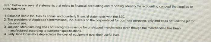 Listed below are several statements that relate to financial accounting and reporting. Identify the accounting concept that applies to each statement 1. SiriusXM Radio Inc. files its annual and quarterly financial statements with the SEC 2. The president of Applebees International, Inc., travels on the corporate jet for business purposes only and does not use the jet for personal use. 3. Jackson Manufacturing does not recognize revenue for unshipped merchandise even though the merchandise has been manufactured according to customer specifications. 4. Lady Jane Cosmetics depreciates the cost of equipment over their useful lives.