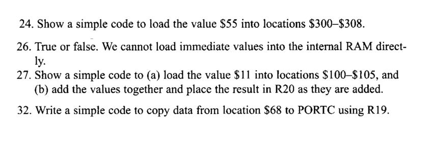 24. Show a simple code to load the value $55 into locations $300-$308. 26. True or false. We cannot load immediate values into the internal RAM direct y. 27. Show a simple code to (a) load the value $11 into locations $100-$105, and (b) add the values together and place the result in R20 as they are added. 2. Write a simple code to copy data from location $68 to PORTC using R19.