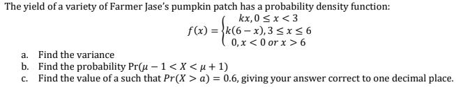 The yield of a variety of Farmer Jases pumpkin patch has a probability density function: kx, 0 < x <3 f(x) = {k(6 - x),3 5x5