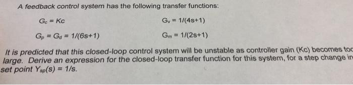 A feedback control system has the following transfer functions: Gy-1/(4s+1) Gm-1/(2s+1) Gp = Gd = 1/(6s+ 1) It is predicted that this closed-loop control system will be unstable as controller gain (Kc) becomes to large. Derive an expression for the closed-loop transfer function for this system, for a step change in set point Ysp(s) 1/s.