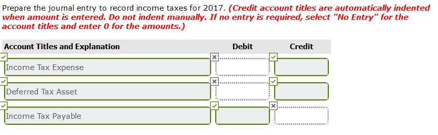Prepare the journal entry to record income taxes for 2017. (Credit account titles are automatically indented when amount is e