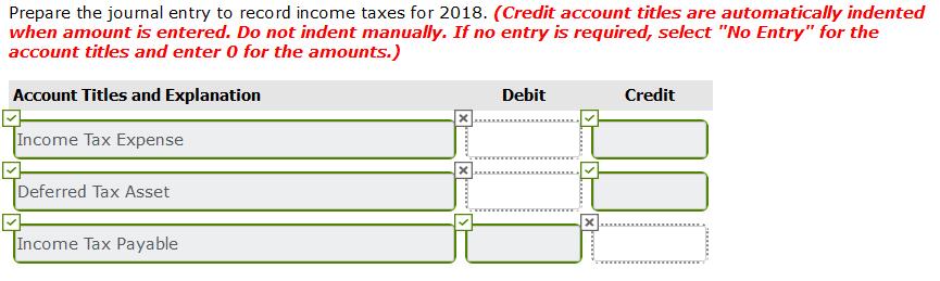 Prepare the journal entry to record income taxes for 2018. (Credit account titles are automatically indented when amount is e