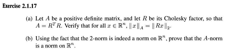 Exercise 2.1.17 (a) Let A be a positive definite matrix, and let R be its Cholesky factor, so that A RTR. Verify that for all ER IlzIIA Il Rar (b) Using the fact that the 2-norm is indeed a norm on R, prove that the A-norm is a norm on R