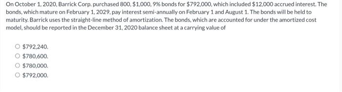 On October 1, 2020, Barrick Corp. purchased 800, $1,000,9% bonds for $792,000, which included $12,000 accrued interest. The b