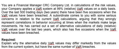 You are a Financial Manager CRC Company Ltd. in calculations of the risk values, your Company applies a VaR system at 99% (re
