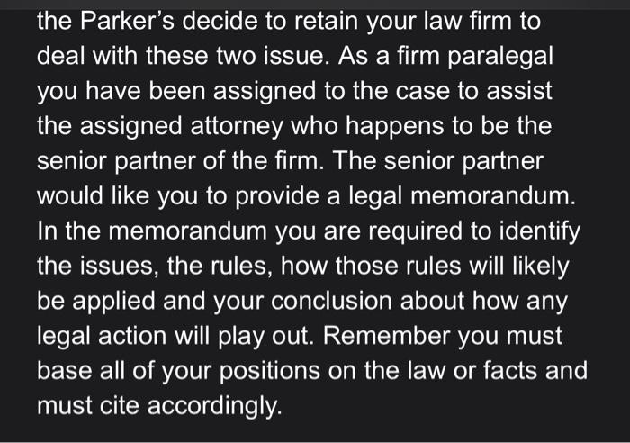 the Parkers decide to retain your law firm to deal with these two issue. As a firm paralegal you have been assigned to the c