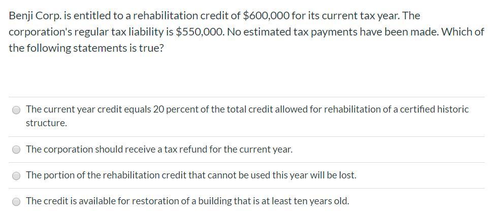 Benji Corp. is entitled to a rehabilitation credit of $600,000 for its current tax year. The corporations regular tax liabil