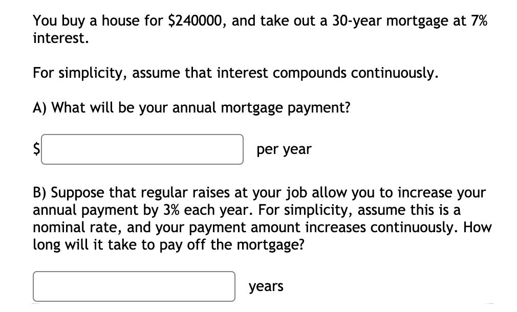 You buy a house for $240000, and take out a 30-year mortgage at 7% interest. For simplicity, assume that interest compounds c
