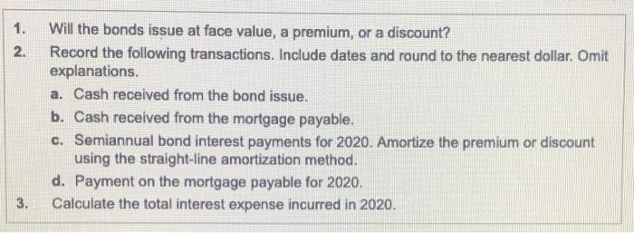 1. 2. Will the bonds issue at face value, a premium, or a discount? Record the following transactions. Include dates and roun