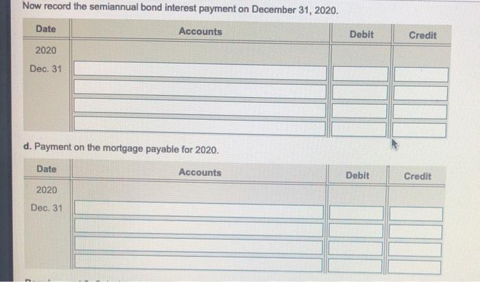 Now record the semiannual bond interest payment on December 31, 2020. Date Accounts Debit Credit 2020 Dec. 31 d. Payment on t