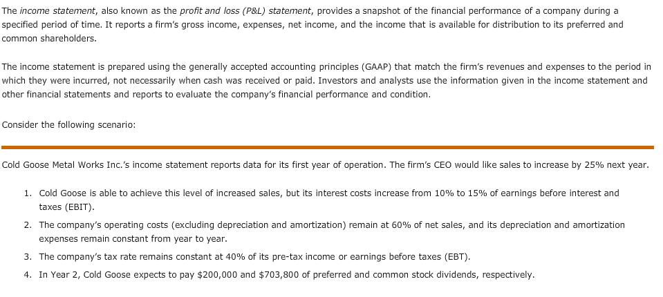 The income statement, also known as the profit and loss (P&L) statement, provides a snapshot of the financial performance of a company during a specified period of time. It reports a firms gross income, expenses, net income, and the income that is available for distribution to its preferred and common shareholders. The income statement is prepared using the generally accepted accounting principles (GAAP) that match the firms revenues and expenses to the period in which they were incurred, not necessarily when cash was received or paid. Investors and analysts use the information given in the income statement and other financial statements and reports to evaluate the companys financial performance and condition. Consider the following scenario: Cold Goose Metal Works Inc.s income statement reports data for its first year of operation. The firms CEO would like sales to increase by 25% next year. 1. Cold Goose is able to achieve this level of increased sales, but its interest costs increase from 10% to 15% of earnings before interest and taxes (EBIT) 2. The companys operating costs (excluding depreciation and amortization) remain at 60% of net sales, and its depreciation and amortization expenses remain constant from year to year 3. The companys tax rate remains constant at 40% of its pre-tax income or earnings before taxes (EBT). 4. In Year 2, Cold Goose expects to pay $200,000 and $703 800 of preferred and common stock dividends, respectively.