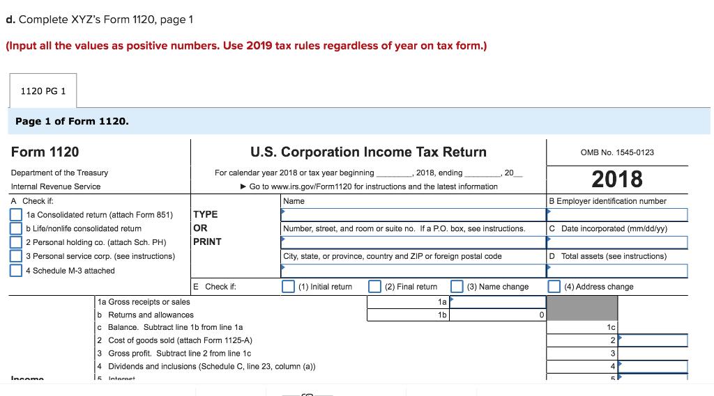 d. Complete XYZs Form 1120, page 1 (Input all the values as positive numbers. Use 2019 tax rules regardless of year on tax f