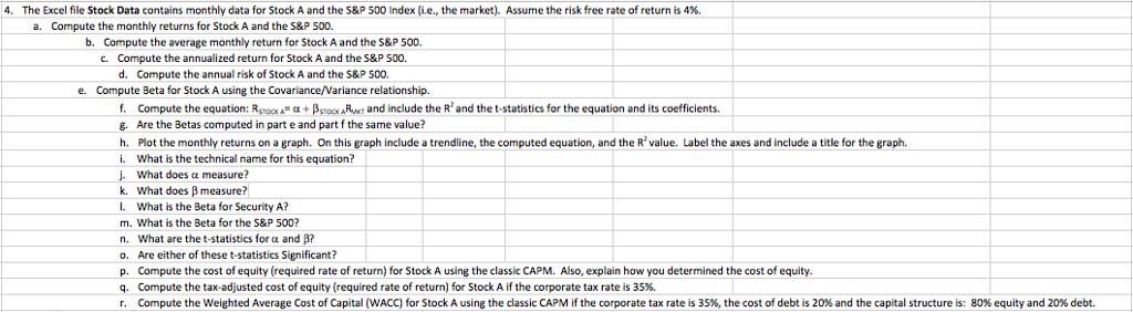 4. The Excel file Stock Data contains monthly data for Stock A and the S&P 500 Index (i.e. the market. Assume the risk free rate of return is 4%. a. Compute the monthly returns for Stock A and the S&P 500. b. Compute the average monthly return for StockAand the S&P 500. c. Compute the annualized return for Stock A and the S&P 500. d. Compute the annual risk of Stock A and the S&P 500. e. Compute Beta for Stock A using the Covariance/Variance relationship. f. Compute the equation: R oo A a +BSTooxARwom and include the R and the t-statistics for the equation and its coefficients g. Are the Betas computed in part e and part f the same value? h. Plot the monthly returns on a graph. On this graph include a trendline, the computed equation, and the R value. Label the axes and include a title for the graph i. What is the technical name for this equation? What does measure? k. What does B measure? What is the Beta for Security A? m. What is the Beta for the S&P 500 n. What are the t-statistics for a and B? o. Are either of these statistics Significant? p. Compute the cost of equity required rate of return) for Stock A using the classic CAPM. Also, explain how you determined the cost of equity. q. Compute the tax-adjusted cost of equity (required rate of return) for Stock A if the corporate tax rate is 35%. r. Compute the Weighted Average Cost of Capital (WACC) for Stock A u g the classic CAPM if the corporate tax rate is 35%, the cost of debt is 20% and the capital structure is: 80% equity and 20% debt.