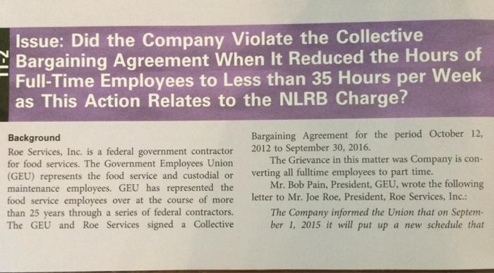 Issue: Did the Company Violate the Collective Bargaining Agreement When It Reduced the Hours of Full-Time Employees to Less than 35 Hours per Week as This Action Relates to the NLRB Charge? Bargaining Agreement for the period October 12, The Grievance in this matter was Company is con- Mr. Bob Pain, President, GEU, wrote the following The Company informed the Union that on Septenm Background 2012 to September 30, 2016. Roe Services, Inc. is a federal government contractor for food services. The Government Employees Union GEU) represents the food service and custodial or verting all fulltime employees to part time. maintenance employees. GEU has represented the food service employees over at the course of more letter to Mr. Joe Roe, President, Roe Services, Inc. than 25 years through a series of federal contractors. The GEU and Roe Services signed a Collective ber 1, 2015 it will put up a new schedule that