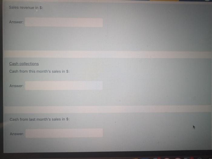Sales revenue in $: Answer: Cash collections Cash from this months sales in $: Answer: Cash from last months sales in $: An