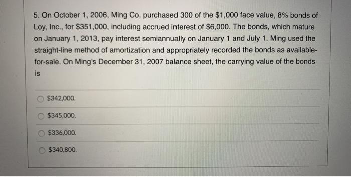 5. On October 1, 2006, Ming Co. purchased 300 of the $1,000 face value, 8% bonds of Loy, Inc., for $351,000, including accrue