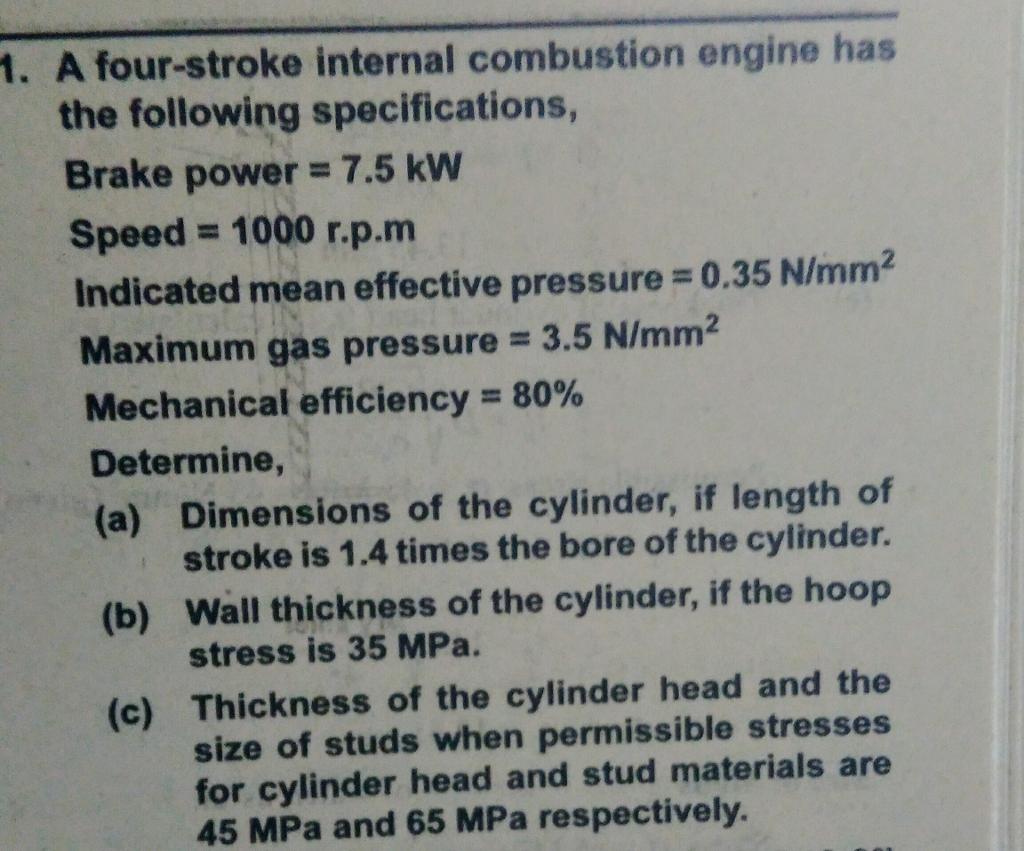 1. A four-stroke internal combustion engine has the following specifications, Brake power 7.5 kW Speed 1000 r. p.m indicated mean effective pressure 0.35 N/mm2 Maximum gas pressure 3.5 N/mm2 Mechanical efficiency 80% Determine, (a) Dimensions of the cylinder, if length of stroke is 1.4 times the bore of the cylinder. (b) Wall thickness of the cylinder, if the hoop stress is 35 MPa. (c) Thickness of the cylinder head and the size of studs when permissible stresses for cylinder head and stud materials are 45 MPa and 65 MPa respectively.