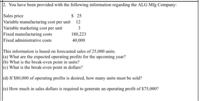 2. You have been provided with the following information regarding the ALG Mfg Company: S 25 Sales price Variable manufacturing cost per unit Variable marketing cost per unit Fixed manufacturing costs Fixed administrative costs 12 3 80,223 40,000 This information is based on forecasted sales of 25,000 units. (a) What are the expected operating profits for the upcoming year? (b) What is the break-even point in units? (c) What is the break-even point in dollars? d) If $80,000 of operating profits is desired, how many units must be sold? e) How much in sales dollars is required to generate an operating profit of $75,000?