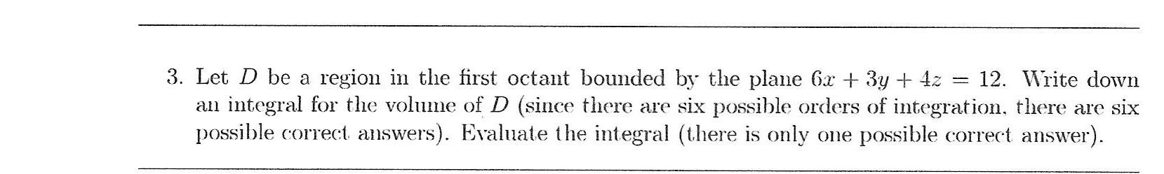3. Let D be a region in the first octant bounded by the plane 6x + 3y + 4z = 12. Write down an integral for the volume of D (
