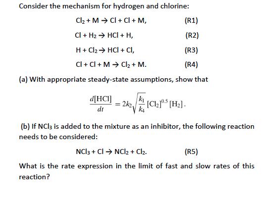 Consider the mechanism for hydrogen and chlorine: Cl2 + M → Cl + Cl + M, CI + H2 → HCl + H, H+Cl2 → HCl + Cl, CI + Cl + M → Cl2 + M. (R1) (R02 (R3) (R4) (a) With appropriate steady-state assumptions, show that d[HCI] (b) If NCl3 is added to the mixture as an inhibitor, the following reaction needs to be considered: (R5) What is the rate expression in the limit of fast and slow rates of this reaction?