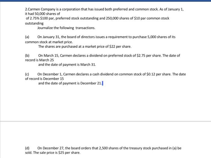 2.Carmen Company is a corporation that has issued both preferred and common stock. As of January 1, it had 50,000 shares of of 2.75% $100 par, preferred stock outstanding and 250,000 shares of $10 par common stock outstanding Journalize the following transactions. (a) On January 31, the board of directors issues a requirement to purchase 5,000 shares of its common stock at market price. The shares are purchased at a market price of $22 per share. (b) On March 15, Carmen declares a dividend on preferred stock of $2.75 per share. The date of record is March 25 and the date of payment is March 31 (c) On December 1, Carmen declares a cash dividend on common stock of $0.12 per share. The date of record is December 15 and the date of payment is December 21. d) On December 27, the board orders that 2,500 shares of the treasury stock purchased in (a) be sold. The sale price is $25 per share.