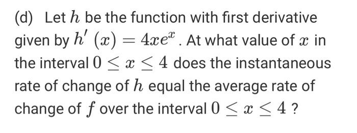 (d) Let h be the function with first derivative given by h (x) = 4xe”. At what value of x in the interval 0 < x < 4 does the