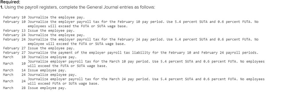 Required 1. Using the payroll registers, complete the General Journal entries as follows February 10 Journalize the employee pay February 1e Journalize the employer payroll tax for the February 10 pay period. Use 5.4 percent SUTA and 0.6 percent FUTA. No employees will exceed the FUTA or SUTA wage base February 13 Issue the employee pay. February 24 Journalize the employee pay February 24 Journalize the employer payroll tax for the February 24 pay period. Use 5.4 percent SUTA and 0.6 percent FUTA. No employee will exceed the FUTA or SUTA wage base February 27 Issue the employee pay February 27 Journalize the payment of the employer payroll tax 1iability for the February 10 and February 24 payroll periods. March 10 Journalize employee pay. March 10 Journalize employer payroll tax for the March 10 pay period. Use 5.4 percent SUTA and 0.6 percent FUTA. No employees will exceed the FUTA or SUTA wage base. March March March 14 Issue employee pay. 24 Journalize employee pay. 24 28 Issue employee pay Dournalize employer payroll tax for the March 24 pay period. Use 5.4 percent SUTA and 0.6 percent FUTA. No employees will exceed FUTA or SUTA wage base March