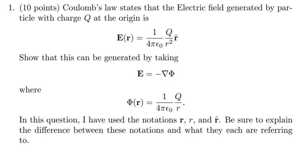 1. (10 points) Coulombs law states that the Electric field generated by par- ticle with charge Q at the origin is Show that this can be generated by taking where D(r)-1Q In this question, I have used the notations r, r, and f. Be sure to explain the difference between these notations and what they each are referring to.