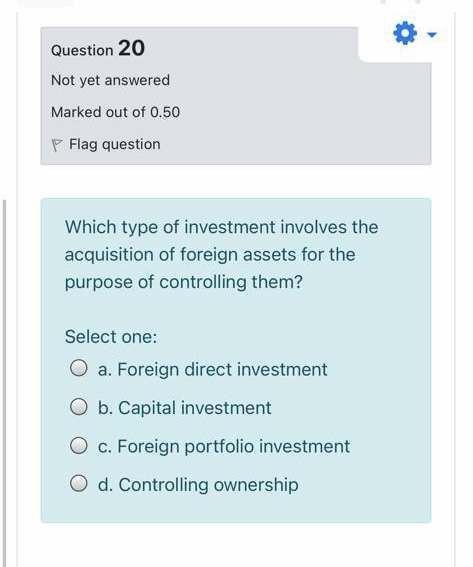 Question 20 Not yet answered Marked out of 0.50 P Flag question Which type of investment involves the acquisition of foreign