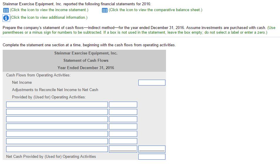 Steinmar Exercise Equipment, Inc. reported the following financial statements for 2016 EEE (Click the icon to view the income statement.) EEE (Click the icon to view the comparative balance sheet.) Click the icon to view additional information.) Prepare the companys statement of cash flows indirect method for the year ended December 31, 2016. Assume investments are purchased with cash (Use parentheses or a minus sign for numbers to be subtracted. If a box is not used in the statement, leave the box empty; do not select a label or enter a zero.) Complete the statement one section at a time, beginning with the cash flows from operating activities. Steinmar Exercise Equipment, Inc Statement of Cash Flows Year Ended December 31, 2016 Cash Flows from Operating Activities Net Income Adjustments to Reconcile Net Income to Net Cash Provided by (Used for) Operating Activities: Net Cash Provided by (Used for) Operating Activities