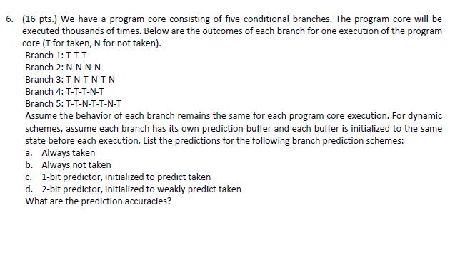 6. (16 pts.) We have a program core consisting of five conditional branches. The program core will be executed thousands of times. Below are the outcomes of each branch for one execution of the program core (T for taken, N for not taken) Branch 1: T-T-T Branch 2: N-N-N-N Branch 3: T-N-T-N-T-N Branch 4: T-T-T-N-T Branch 5: T-T-N-T-T-N-T Assume the behavior of each branch remains the same for each program core execution. For dynamic schemes, assume each branch has its own prediction buffer and each buffer is initialized to the same state before each execution. List the predictions for the following branch prediction schemes: a. Always taken b. Always not takern c. 1-bit predictor, initialized to predict taken d. 2-bit predictor, initialized to weakly predict taken What are the prediction accuracies?