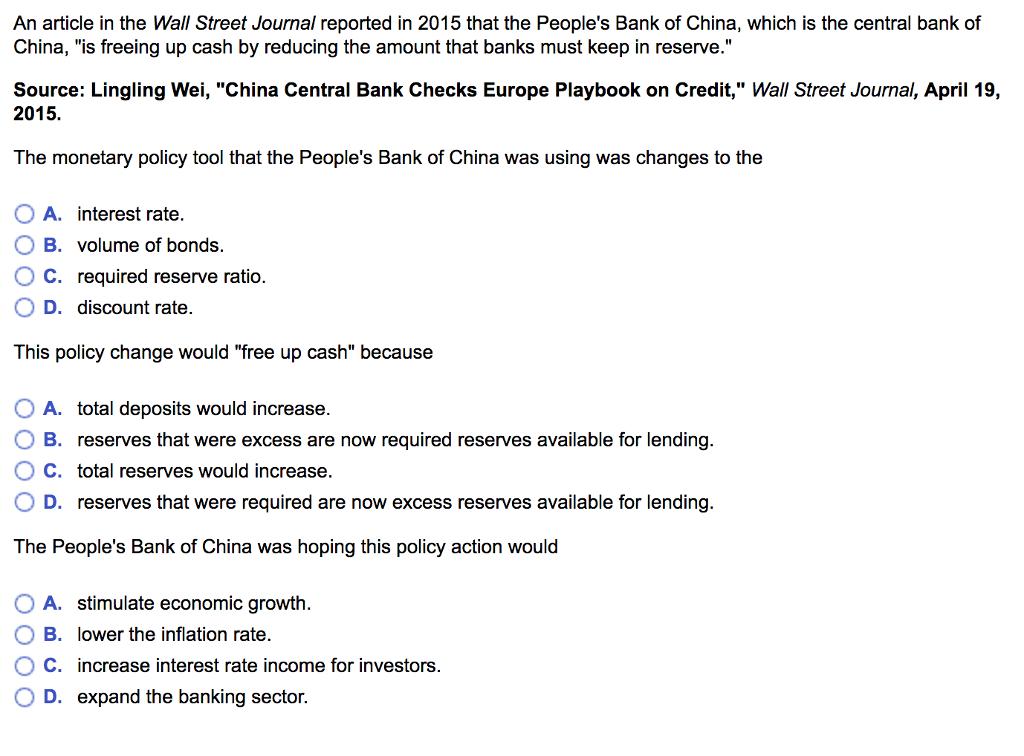 An article in the Wall Street Journal reported in 2015 that the Peoples Bank of China, which is the central bank of China, is freeing up cash by reducing the amount that banks must keep in reserve. Source: Lingling Wei, China Central Bank Checks Europe Playbook on Credit, Wall Street Journal, April 19, 2015. The monetary policy tool that the Peoples Bank of China was using was changes to the OA. interest rate. B. volume of bonds. O C. required reserve ratio. OD. discount rate. This policy change would free up cash because 0 A. total deposits would increase. O B. reserves that were excess are now required reserves available for lending. O C. total reserves would increase. 0 D. reserves that were required are now excess reserves available for lending. The Peoples Bank of China was hoping this policy action would 0 A, stimulate economic growth. O B. lower the inflation rate. ° C. increase interest rate income for investors 0 D. expand the banking sector.