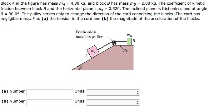 Block A in the figure has mass mA = 4.30 kg, and block B has mass ma = 2.00 kg. The coefficient of kinetic friction between block B and the horizontal plane is μk = 0.520. The inclined plane is frictionless and at angle θ = 30.0°. The pulley serves only to change the direction of the cord connecting the blocks. The cord has negligible mass. Find (a) the tension in the cord and (b) the magnitude of the acceleration of the blocks. Frictionless, massless pulley IN (a) Number Units (b) Number Units