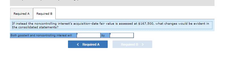 Required A Required B If instead the noncontrolling interests acquisition-date fair value is assessed at $167,500, what chan