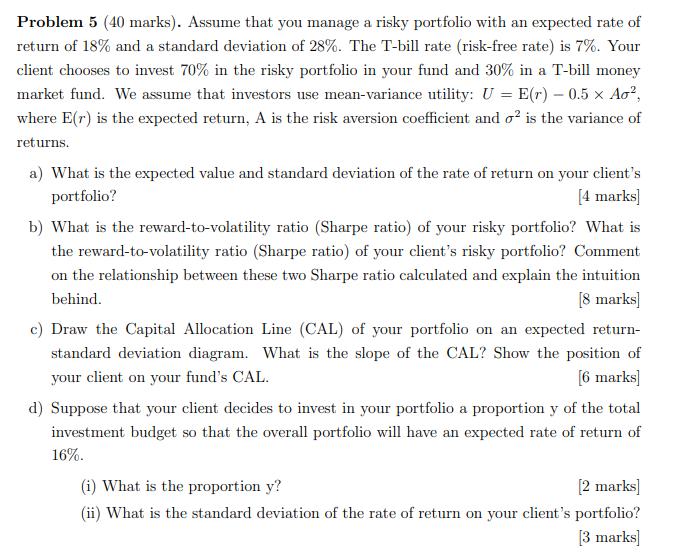 Problem 5 (40 marks). Assume that you manage a risky portfolio with an expected rate of return of 18% and a standard deviatio