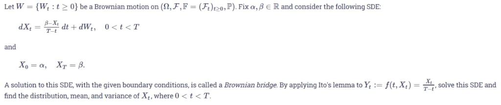 Let W-( W, : t > 0} be a Brownian motion on (9, F, F-(A)t 20, P), Fix α,fe R and consider the following SDE: T-t and A solution to this SDE, with the given boundary conditions is called a Brownan bridge. By applying Itos lemma to Y find the distribution, mean, and variance of Xt, where 0 t<T. f t, x F solve this SDE and T-t