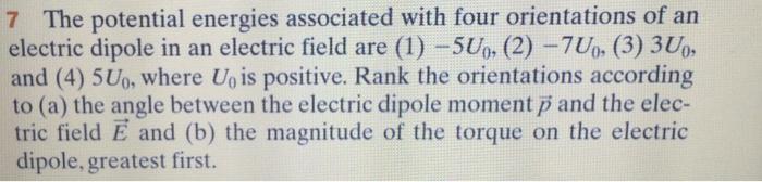 7 The potential energies associated with four orientations of an electric dipole in an electric field are (1) -5Up, (2) -7Uo, (3) 3Uo and (4) 5U0o, where Uo is positive. Rank the orientations according to (a) the angle between the electric dipole moment p and the elec- tric field E and (b) the magnitude of the torque on the electric dipole, greatest first. 0: (2)