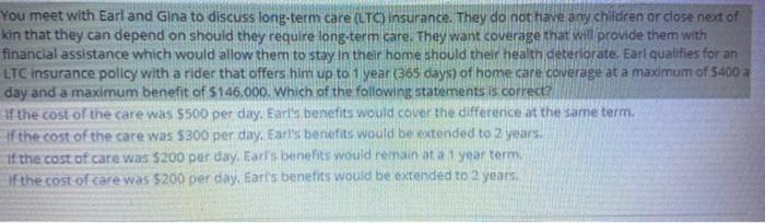 You meet with Earl and Gina to discuss long-term care (LTO insurance. They do not have any children or close next of kin that