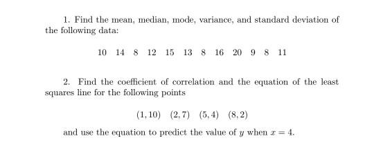 1. Find the mean, median, mode, variance, and standard deviation of the following data: 10 14 8 12 15 13 8 16 20 9 8 11 2. Fi
