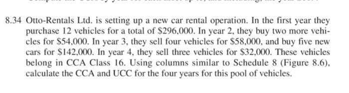 8.34 Otto-Rentals Ltd. is setting up a new car rental operation. In the first year they purchase 12 vehicles for a total of $296,000. In year 2, they buy two more vehi- cles for $54,000. In year 3, they sell four vehicles for $58,000, and buy five new cars for $142,000. In year 4, they sell three vehicles for $32,000. These vehicles belong in CCA Class 16. Using columns similar to Schedule 8 (Figure 8.6), calculate the CCA and UCC for the four years for this pool of vehicles.